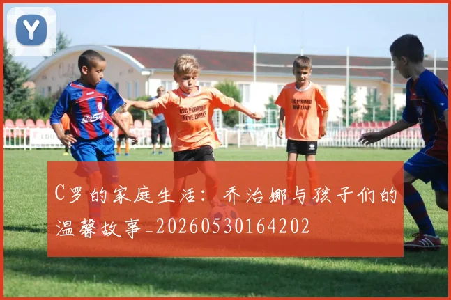 C罗的家庭生活:乔治娜与孩子们的温馨故事_20260530164202