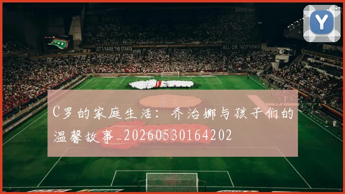 C罗的家庭生活：乔治娜与孩子们的温馨故事_20260530164202