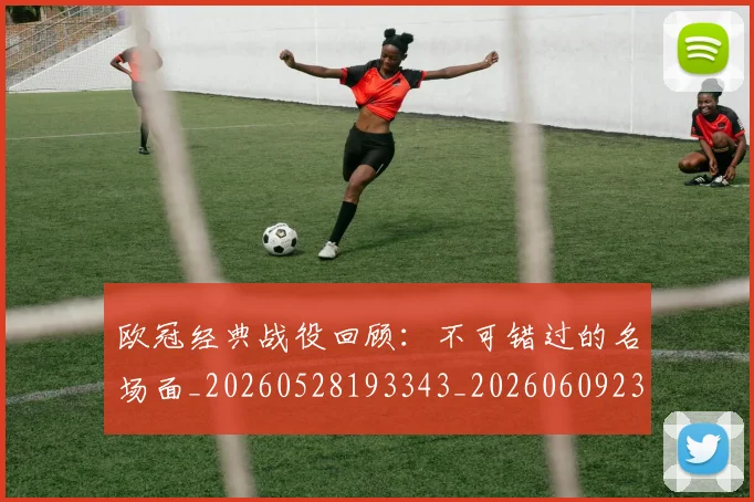 欧冠经典战役回顾:不可错过的名场面_20260528193343_20260609230529